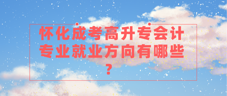 怀化成考高升专会计专业就业方向有哪些？