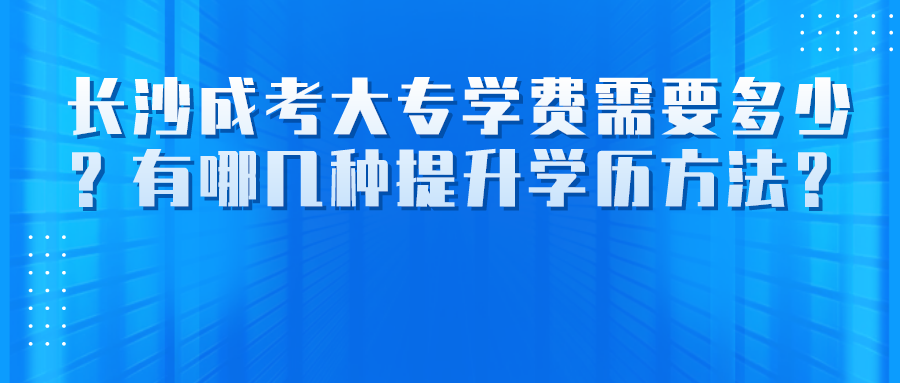 长沙成考大专学费需要多少？有哪几种提升学历方法？