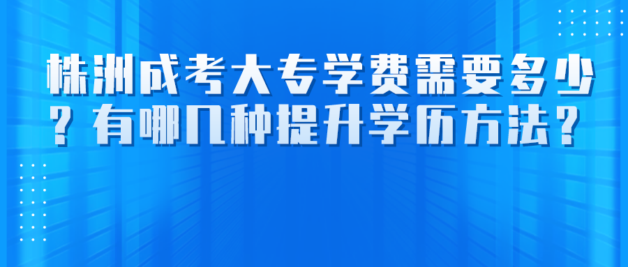 株洲成考大专学费需要多少？有哪几种提升学历方法？