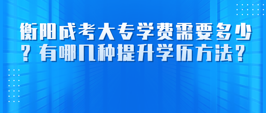 衡阳成考大专学费需要多少？有哪几种提升学历方法？