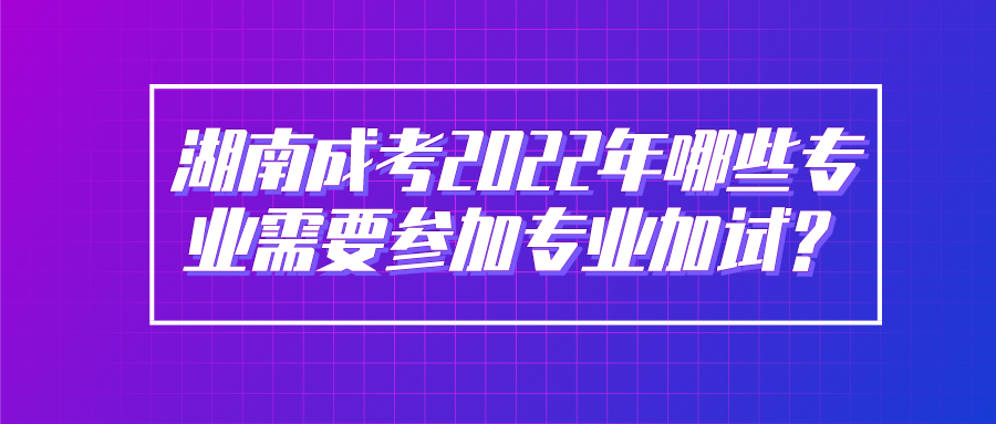 湖南成考2022年哪些专业需要参加专业加试？(图1)