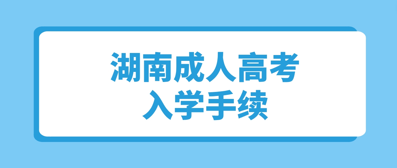 2023年湖南成人高考录取之后何时办理入学手续？需要准备哪些材料？