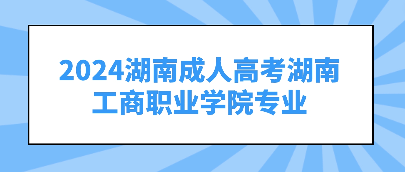 2024年湖南成人高考湖南工商职业学院可以报考哪些专业？